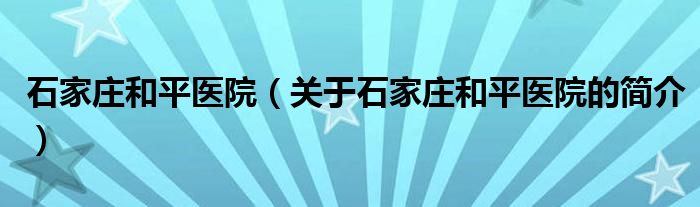 石家莊和平醫(yī)院（關(guān)于石家莊和平醫(yī)院的簡介）