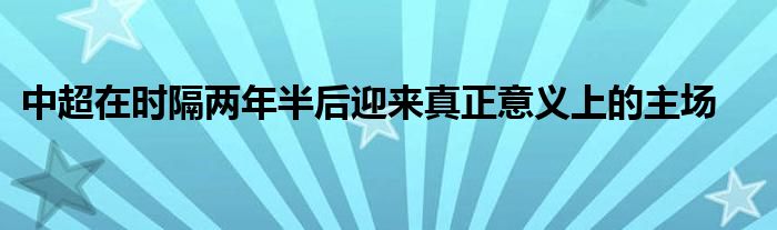 中超在時(shí)隔兩年半后迎來真正意義上的主場