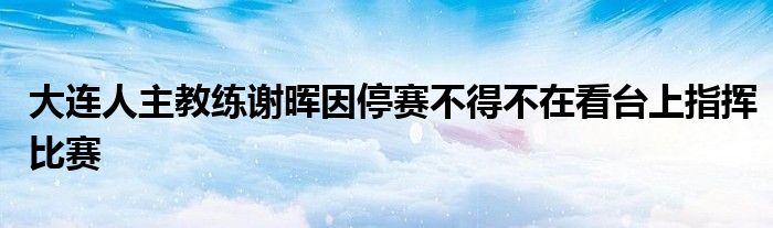 大連人主教練謝暉因停賽不得不在看臺上指揮比賽