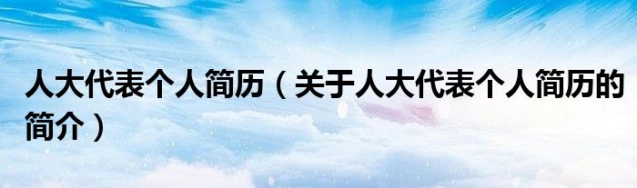 人大代表個(gè)人簡歷（關(guān)于人大代表個(gè)人簡歷的簡介）