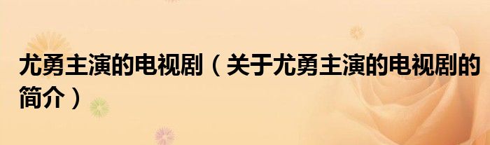 尤勇主演的電視?。P(guān)于尤勇主演的電視劇的簡介）