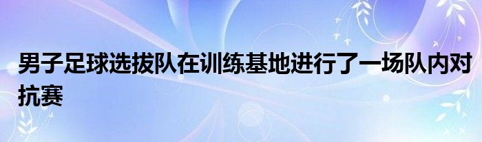 男子足球選拔隊在訓(xùn)練基地進(jìn)行了一場隊內(nèi)對抗賽