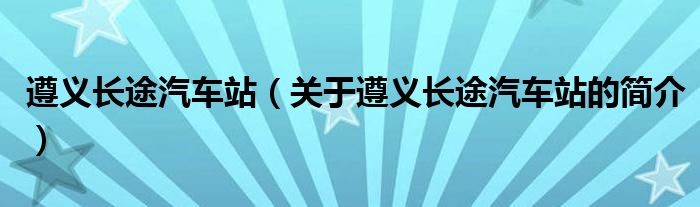 遵義長途汽車站（關于遵義長途汽車站的簡介）