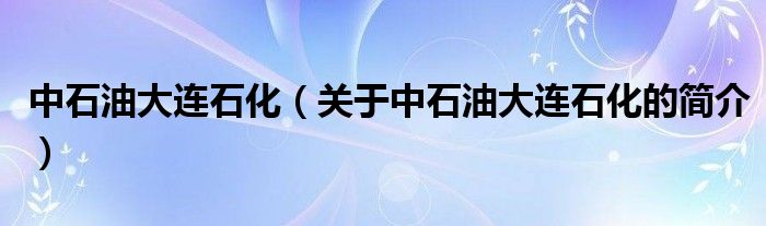 中石油大連石化（關(guān)于中石油大連石化的簡介）