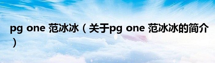 pg one 范冰冰（關(guān)于pg one 范冰冰的簡(jiǎn)介）