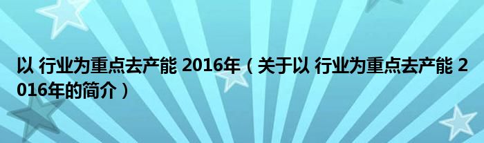 以 行業(yè)為重點去產(chǎn)能 2016年（關(guān)于以 行業(yè)為重點去產(chǎn)能 2016年的簡介）