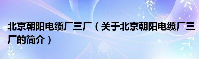 北京朝陽電纜廠三廠（關(guān)于北京朝陽電纜廠三廠的簡介）