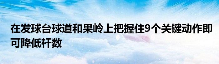 在發(fā)球臺球道和果嶺上把握住9個關鍵動作即可降低桿數(shù)