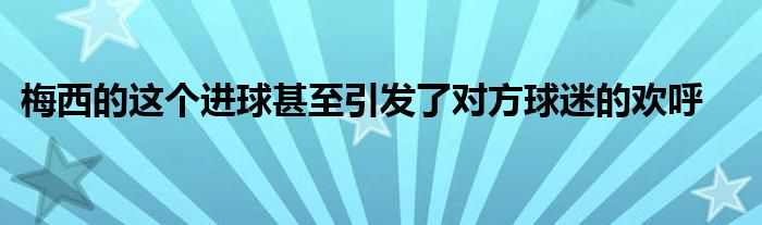 梅西的這個進(jìn)球甚至引發(fā)了對方球迷的歡呼