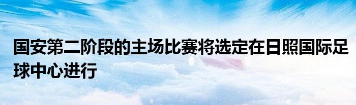 國安第二階段的主場比賽將選定在日照國際足球中心進(jìn)行