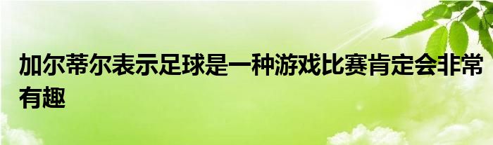 加爾蒂爾表示足球是一種游戲比賽肯定會非常有趣