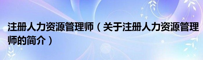 注冊(cè)人力資源管理師（關(guān)于注冊(cè)人力資源管理師的簡(jiǎn)介）