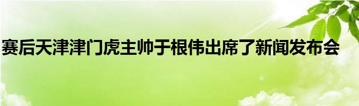 賽后天津津門虎主帥于根偉出席了新聞發(fā)布會