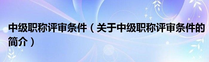 中級職稱評審條件（關(guān)于中級職稱評審條件的簡介）