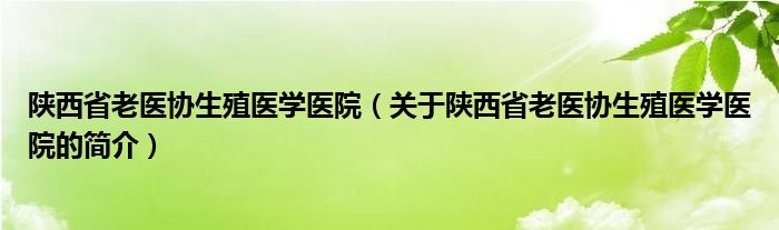 陜西省老醫(yī)協(xié)生殖醫(yī)學(xué)醫(yī)院（關(guān)于陜西省老醫(yī)協(xié)生殖醫(yī)學(xué)醫(yī)院的簡介）