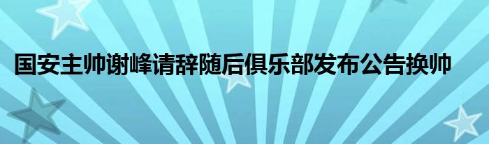 國安主帥謝峰請辭隨后俱樂部發(fā)布公告換帥