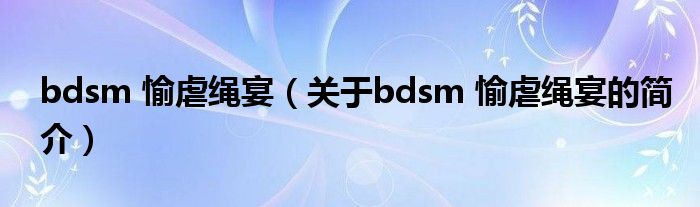 bdsm 愉虐繩宴（關于bdsm 愉虐繩宴的簡介）