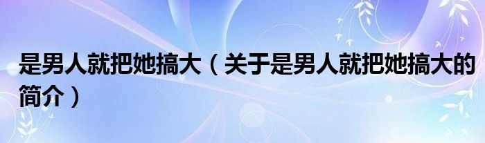 是男人就把她搞大（關(guān)于是男人就把她搞大的簡介）