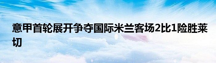 意甲首輪展開爭奪國際米蘭客場2比1險勝萊切