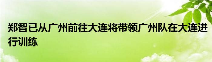 鄭智已從廣州前往大連將帶領廣州隊在大連進行訓練