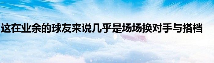 這在業(yè)余的球友來說幾乎是場場換對(duì)手與搭檔