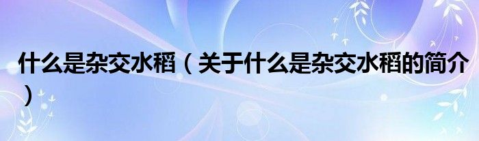 什么是雜交水稻（關(guān)于什么是雜交水稻的簡介）