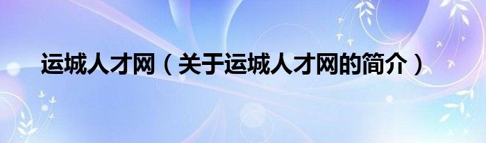 運(yùn)城人才網(wǎng)（關(guān)于運(yùn)城人才網(wǎng)的簡(jiǎn)介）