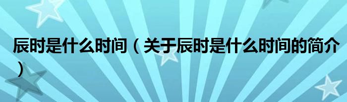 辰時(shí)是什么時(shí)間（關(guān)于辰時(shí)是什么時(shí)間的簡介）