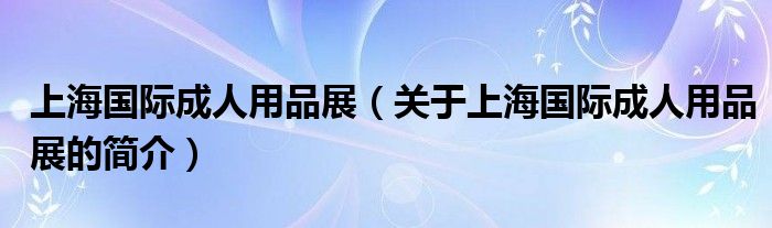 上海國(guó)際成人用品展（關(guān)于上海國(guó)際成人用品展的簡(jiǎn)介）