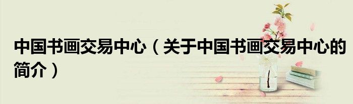 中國(guó)書畫交易中心（關(guān)于中國(guó)書畫交易中心的簡(jiǎn)介）