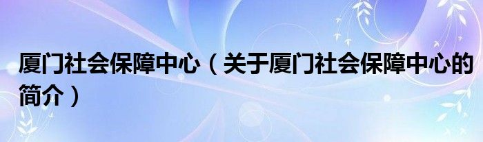 廈門社會(huì)保障中心（關(guān)于廈門社會(huì)保障中心的簡介）