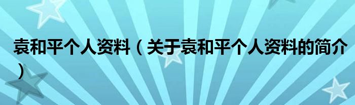 袁和平個(gè)人資料（關(guān)于袁和平個(gè)人資料的簡(jiǎn)介）