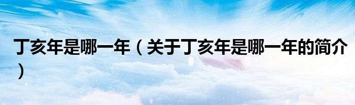 丁亥年是哪一年（關(guān)于丁亥年是哪一年的簡介）