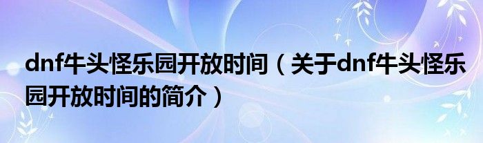 dnf牛頭怪樂(lè)園開(kāi)放時(shí)間（關(guān)于dnf牛頭怪樂(lè)園開(kāi)放時(shí)間的簡(jiǎn)介）