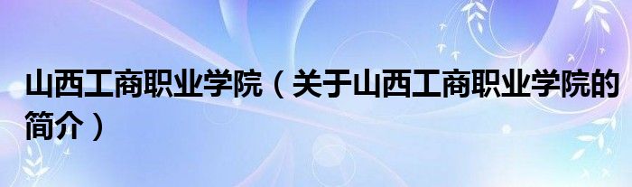 山西工商職業(yè)學(xué)院（關(guān)于山西工商職業(yè)學(xué)院的簡(jiǎn)介）