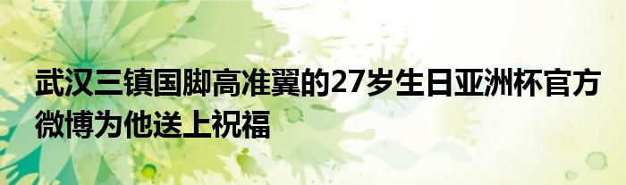 武漢三鎮(zhèn)國(guó)腳高準(zhǔn)翼的27歲生日亞洲杯官方微博為他送上祝福