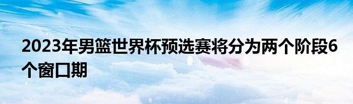 2023年男籃世界杯預選賽將分為兩個階段6個窗口期