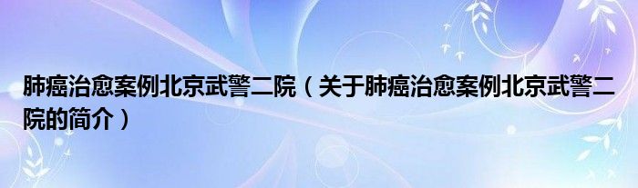 肺癌治愈案例北京武警二院（關(guān)于肺癌治愈案例北京武警二院的簡(jiǎn)介）