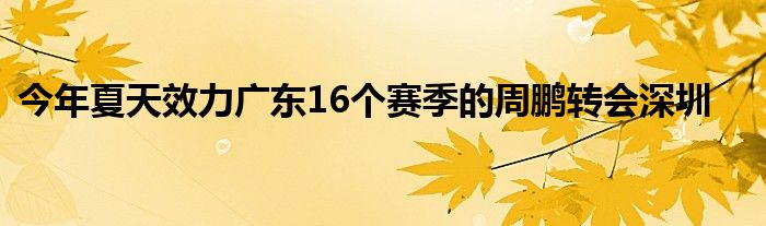 今年夏天效力廣東16個(gè)賽季的周鵬轉(zhuǎn)會深圳