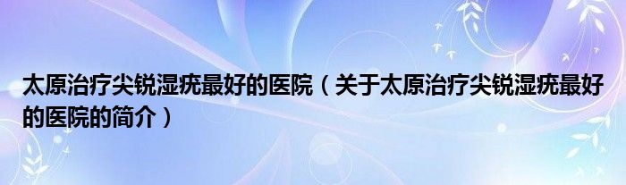 太原治療尖銳濕疣最好的醫(yī)院（關(guān)于太原治療尖銳濕疣最好的醫(yī)院的簡介）