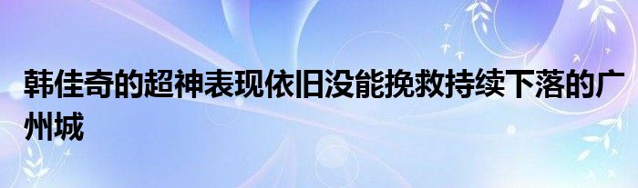 韓佳奇的超神表現(xiàn)依舊沒(méi)能挽救持續(xù)下落的廣州城