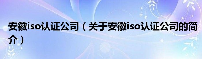 安徽iso認(rèn)證公司（關(guān)于安徽iso認(rèn)證公司的簡介）