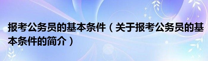 報考公務員的基本條件（關于報考公務員的基本條件的簡介）