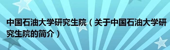 中國石油大學(xué)研究生院（關(guān)于中國石油大學(xué)研究生院的簡介）