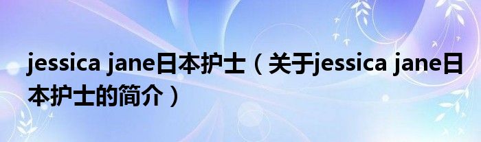 jessica jane日本護(hù)士（關(guān)于jessica jane日本護(hù)士的簡(jiǎn)介）