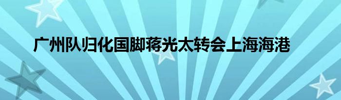 廣州隊(duì)歸化國腳蔣光太轉(zhuǎn)會(huì)上海海港