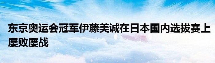 東京奧運(yùn)會(huì)冠軍伊藤美誠(chéng)在日本國(guó)內(nèi)選拔賽上屢敗屢戰(zhàn)