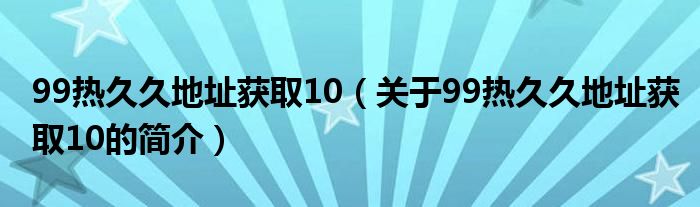 99熱久久地址獲取10（關(guān)于99熱久久地址獲取10的簡介）