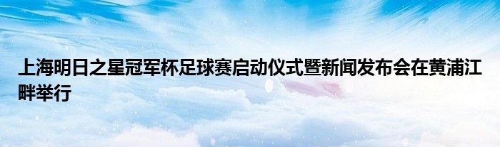 上海明日之星冠軍杯足球賽啟動(dòng)儀式暨新聞發(fā)布會在黃浦江畔舉行