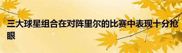 三大球星組合在對(duì)陣?yán)餇柕谋荣愔斜憩F(xiàn)十分搶眼